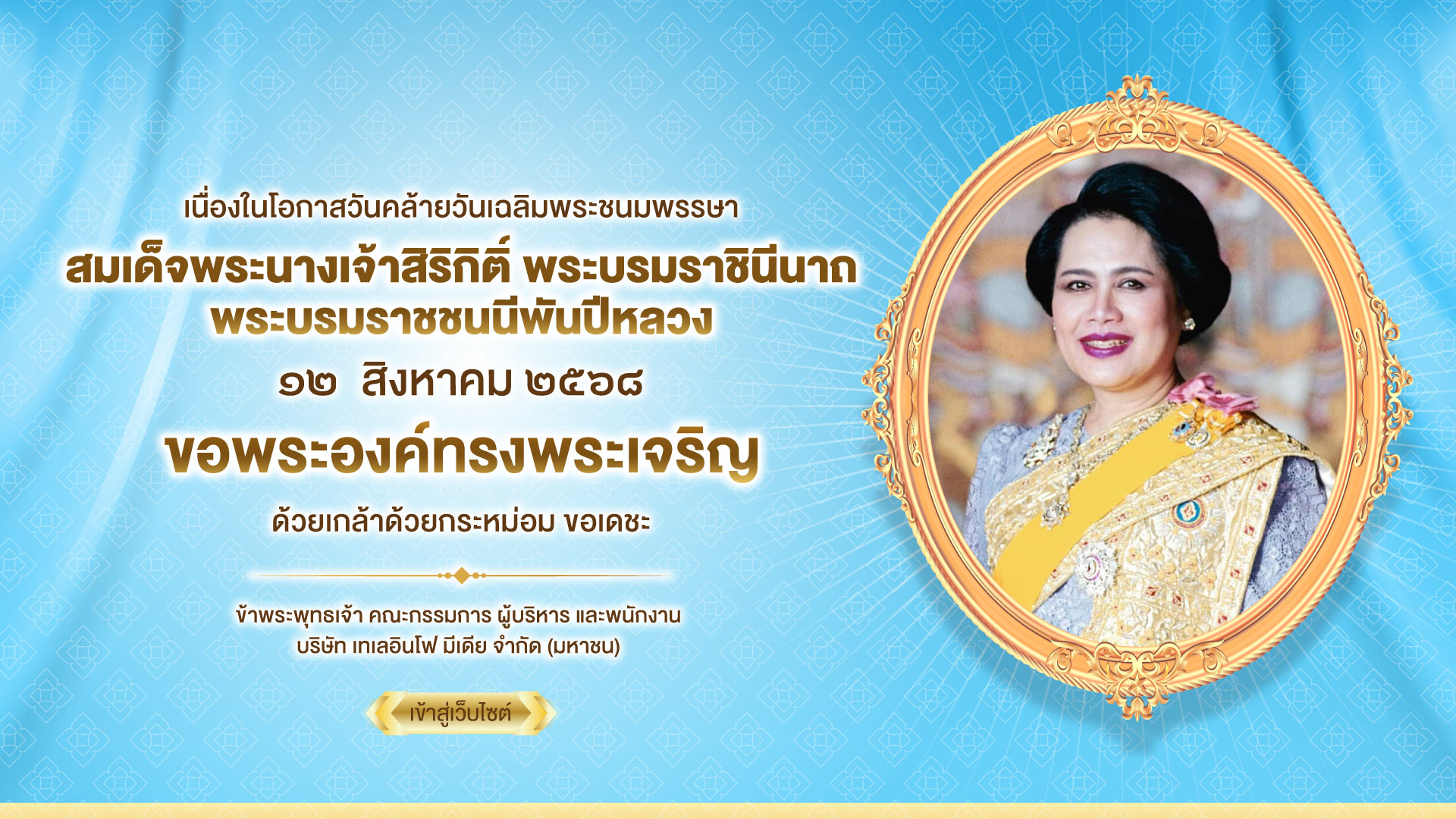 เนื่องในโอกาสวันคล้ายวันเฉลิมพระชนมพรรษา สมเด็จพระนางเจ้าสิริกิติ์ พระบรมราชินีนาถ พระบรมราชชนนีพันปีหลวง ๑๒ สิงหาคม ๒๕๖๘ ขอพระองค์ทรงพระเจริญ ด้วยเกล้าด้วยกระหม่อม ขอเดชะ ข้าพระพุทธเจ้า คณะกรรมการ ผู้บริหาร และพนักงาน บริษัท เทเลอินโฟ มีเดีย จำกัด (มหาชน)