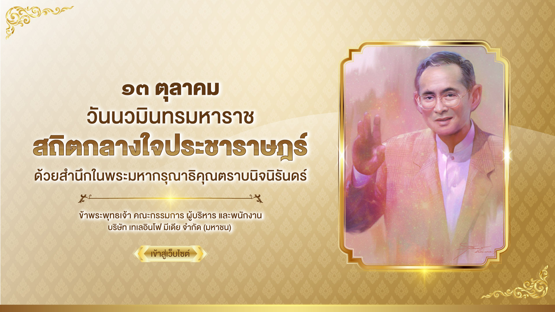 เนื่องในวันคล้ายวันสวรรคต พระบาทสมเด็จพระบรมชนกาธิเบศร มหาภูมิพลอดุลยเดชมหาราช บรมนาถบพิตร ๑๓ ตุลาคม ๒๕๖๘ สถิตกลางใจประชาราษฎร์ด้วยสำนึกในพระมหากรุณาธิคุณตราบนิจนิรันดร์ ข้าพระพุทธเจ้า คณะกรรมการ ผู้บริหาร และพนักงาน บริษัท เทเลอินโฟ มีเดีย จำกัด (มหาชน)