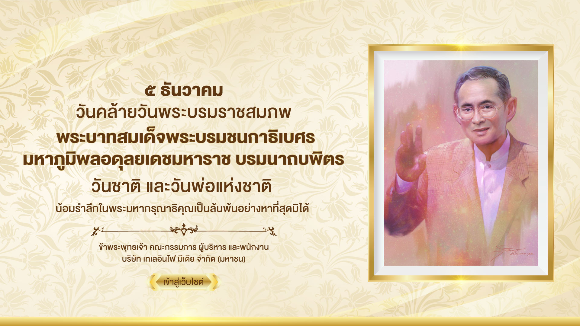 ๕ ธันวาคม วันคล้ายวันพระบรมราชสมภพ พระบาทสมเด็จพระบรมชนกาธิเบศร มหาภูมิพลอดุลยเดชมหาราช บรมนาถบพิตร วันชาติ และวันพ่อแห่งชาติ น้อมรำลึกในพระมหากรุณาธิคุณเป็นล้นพ้นอย่างหาที่สุดมิได้ ข้าพระพุทธเจ้า คณะกรรมการ ผู้บริหาร และพนักงาน บริษัท เทเลอินโฟ มีเดีย จำกัด (มหาชน)