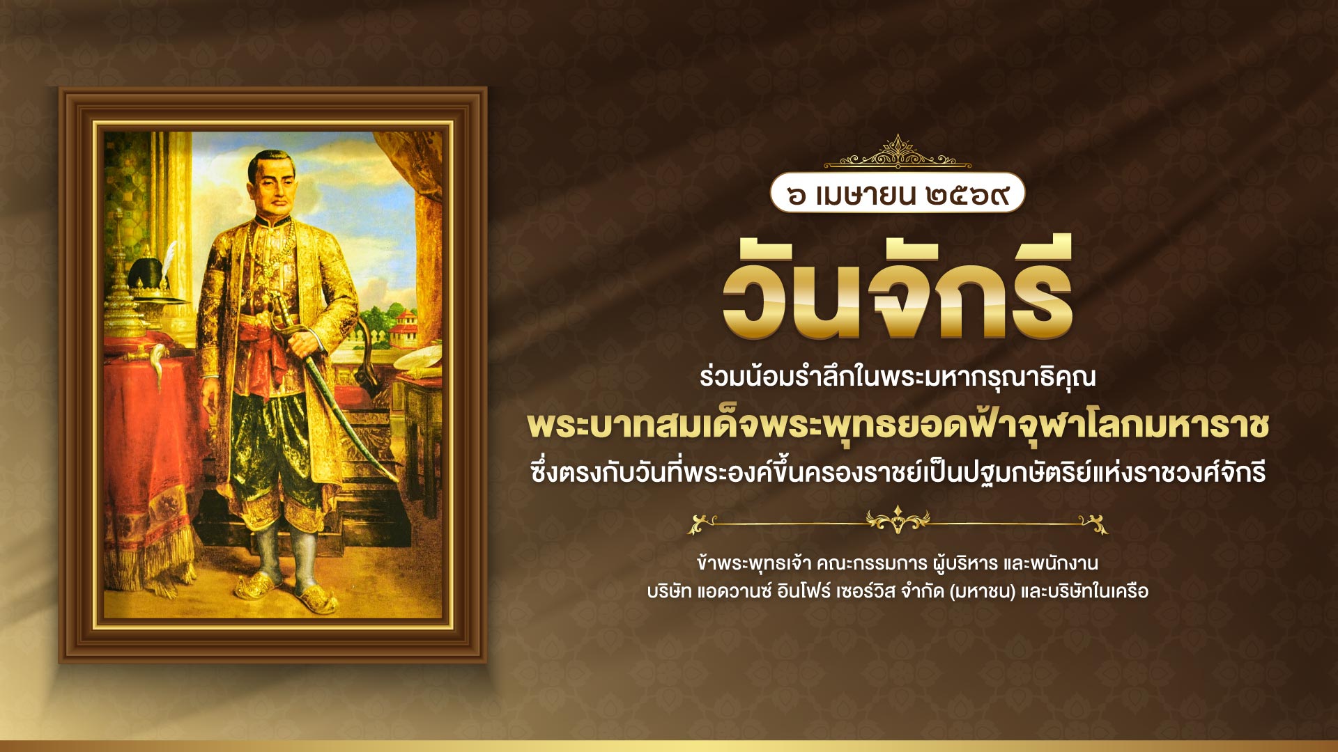๖ เมษายน ๒๕๖๙ วันจักรี ร่วมรำลึกในพระมหากรุณาธิคุณ พระบาทสมเด็จพระพุทธยอดฟ้าจุฬาโลกมหาราช ซึ่งตรงกับวันที่พระองค์ขึ้นครองราชย์เป็นปฐมกษัตริย์แห่งราชวงศ์จักรี ข้าพระพุทธเจ้า คณะกรรมการ ผู้บริหาร และพนักงาน บริษัท แอดวานซ์ อินโฟร์ เซอร์วิส จำกัด (มหาชน) และบริษัทในเครือ