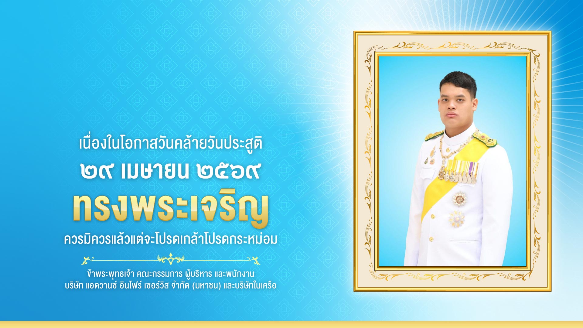 เนื่องในโอกาส วันคล้ายวันประสูติ สมเด็จพระเจ้าลูกยาเธอ เจ้าฟ้าทีปังกรรัศมีโชติ มหาวชิโรตตมางกูร สิริวิบูลยราชกุมาร ๒๙ เมษายน ๒๕๖๙
ทรงพระเจริญ ควรมิควรแล้วแต่จะโปรดเกล้าโปรดกระหม่อม ข้าพระพุทธเจ้า คณะกรรมการ ผู้บริหาร และพนักงาน บริษัท แอดวานซ์ อินโฟร์ เซอร์วิส จำกัด (มหาชน) และบริษัทในเครือ