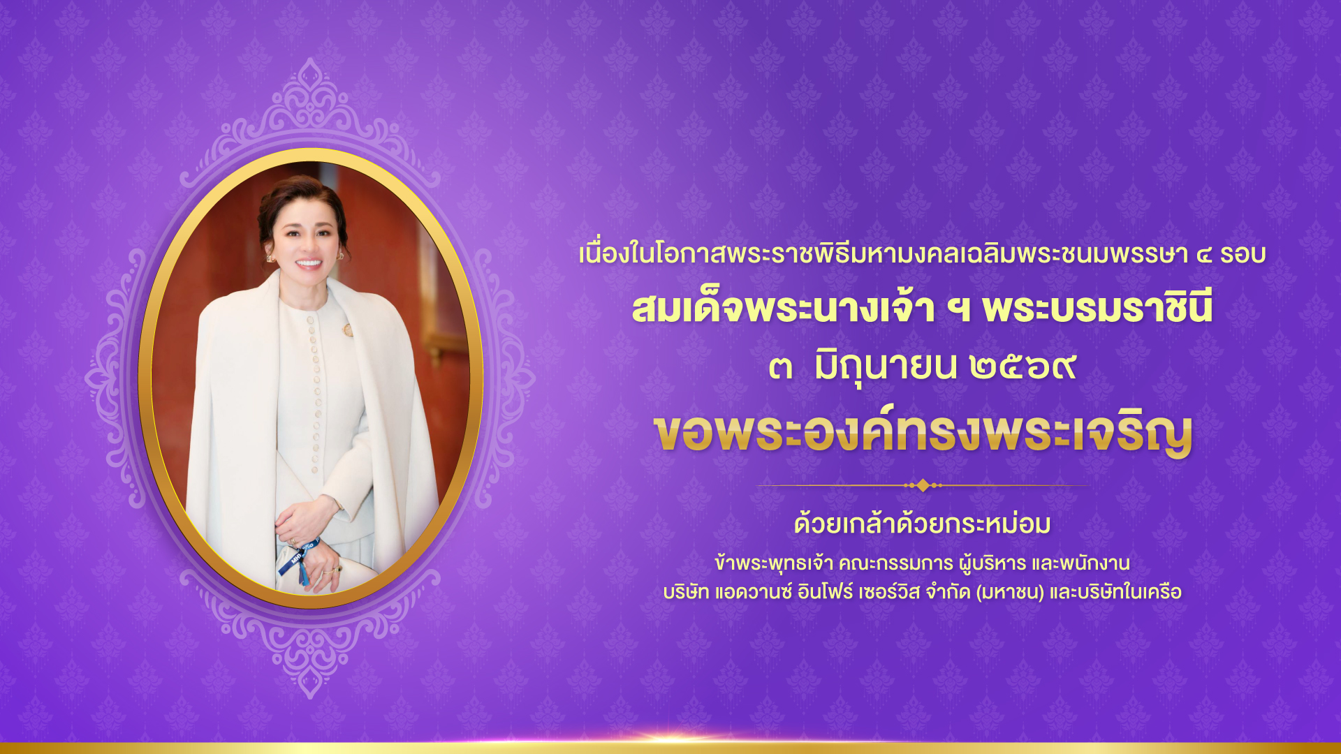 เนื่องในโอกาสพระราชพิธีมหามงคลเฉลิมพระชนมพรรษา ๔ รอบ สมเด็จพระนางเจ้า ฯ พระบรมราชินี  ๓ มิถุนายน ๒๕๖๙ ขอพระองค์ทรงพระเจริญ ด้วยเกล้าด้วยกระหม่อม ข้าพระพุทธเจ้า คณะกรรมการ ผู้บริหาร และพนักงาน บริษัท แอดวานซ์ อินโฟร์ เซอร์วิส จำกัด (มหาชน) และบริษัทในเครือ