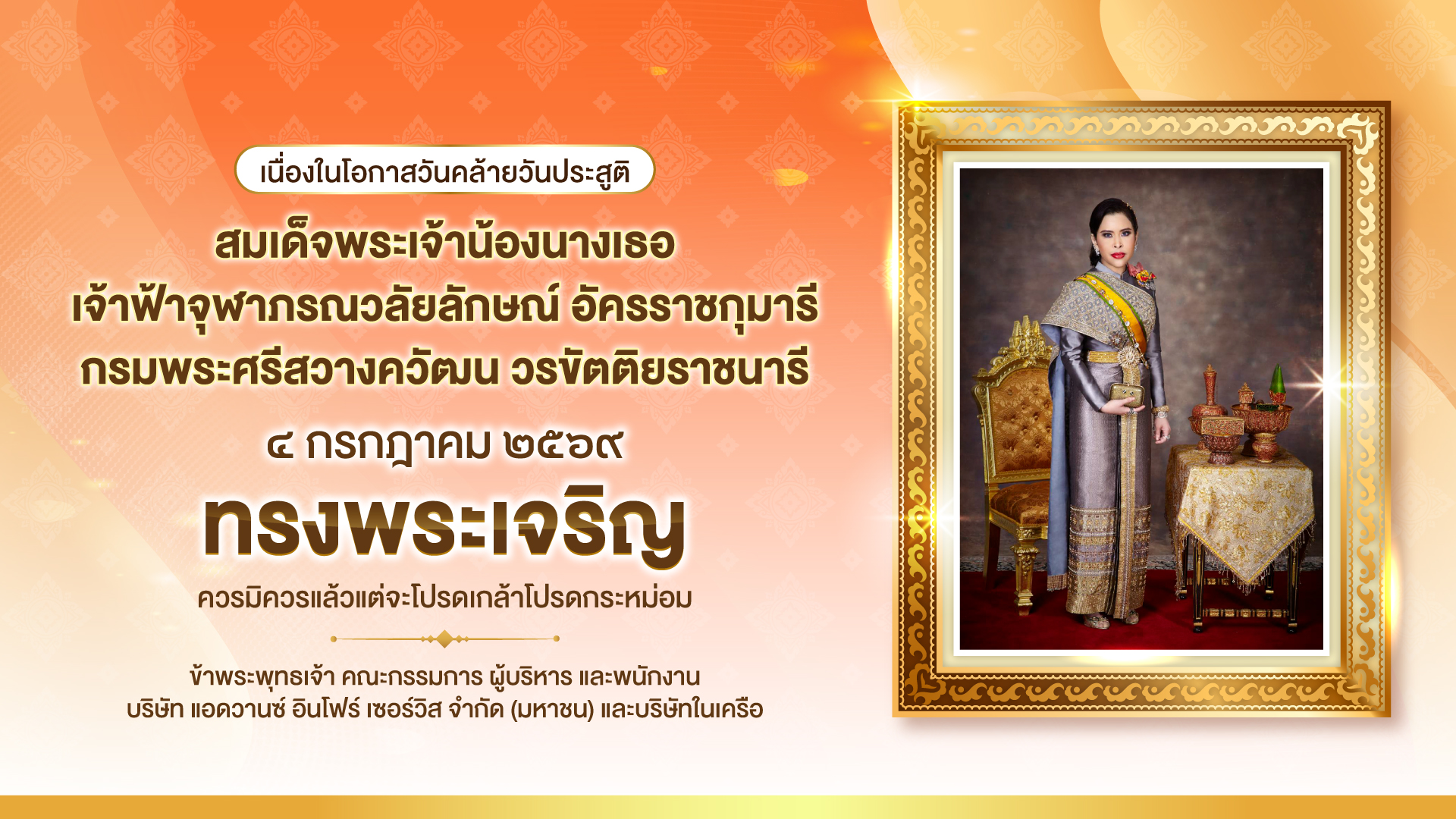 เนื่องในโอกาสวันคล้ายวันประสูติ สมเด็จพระเจ้าน้องนางเธอ เจ้าฟ้าจุฬาภรณวลัยลักษณ์ อัครราชกุมารี กรมพระศรีสวางควัฒน วรขัตติยราชนารี ๔ กรกฎาคม ๒๕๖๙ ทรงพระเจริญ ควรมิควรแล้วแต่จะโปรดเกล้าโปรดกระหม่อม ข้าพระพุทธเจ้า คณะกรรมการ ผู้บริหาร และพนักงาน บริษัท แอดวานซ์ อินโฟร์ เซอร์วิส จำกัด (มหาชน) และบริษัทในเครือ