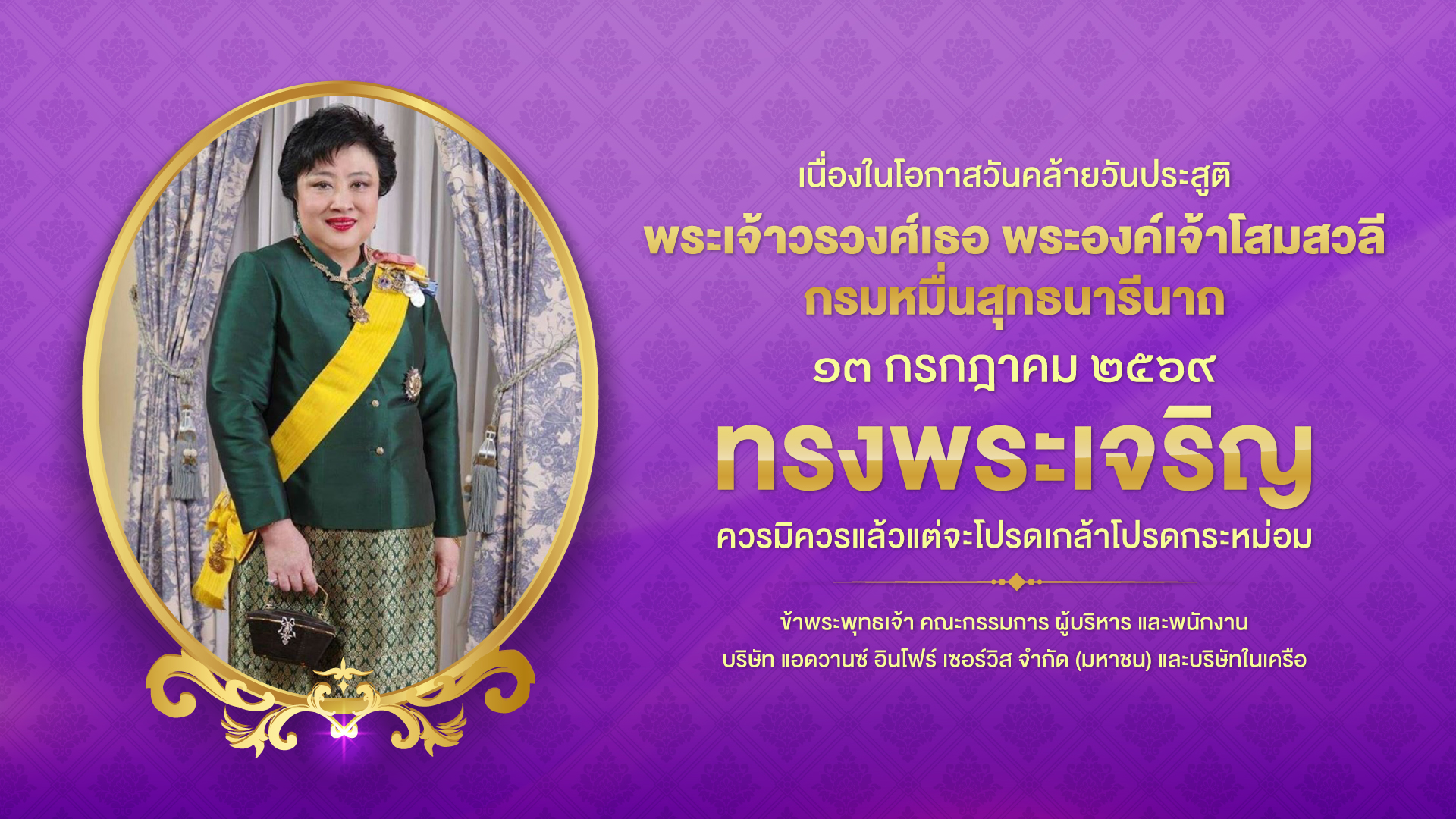 เนื่องในโอกาสวันคล้ายวันประสูติ พระเจ้าวรวงศ์เธอ พระองค์เจ้าโสมสวลี กรมหมื่นสุทธนารีนาถ ๑๓ กรกฎาคม ๒๕๖๙ ทรงพระเจริญ
ควรมิควรแล้วแต่จะโปรดเกล้าโปรดกระหม่อม ข้าพระพุทธเจ้า คณะกรรมการ ผู้บริหาร และพนักงาน บริษัท แอดวานซ์ อินโฟร์ เซอร์วิส จำกัด (มหาชน) และบริษัทในเครือ