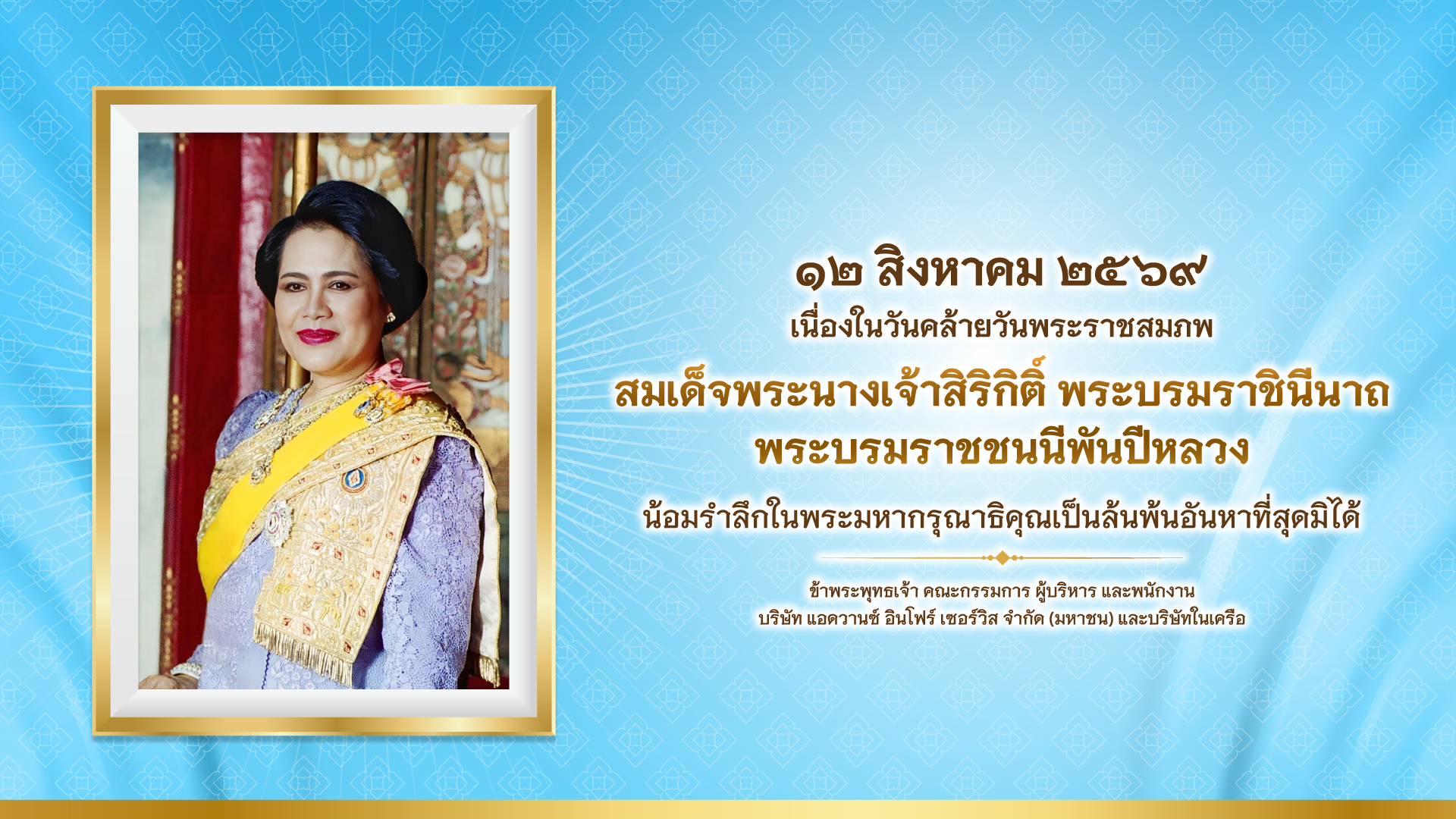 เนื่องในวันคล้ายวันพระราชสมภพ สมเด็จพระนางเจ้าสิริกิติ์ พระบรมราชินีนาถ พระบรมราชชนนีพันปีหลวง ๑๒ สิงหาคม ๒๕๖๙ น้อมรำลึกในพระมหากรุณาธิคุณเป็นล้นพ้นอันหาที่สุดมิได้ ข้าพระพุทธเจ้า คณะกรรมการ ผู้บริหาร และพนักงาน บริษัท แอดวานซ์ อินโฟร์ เซอร์วิส จำกัด (มหาชน) และบริษัทในเครือ