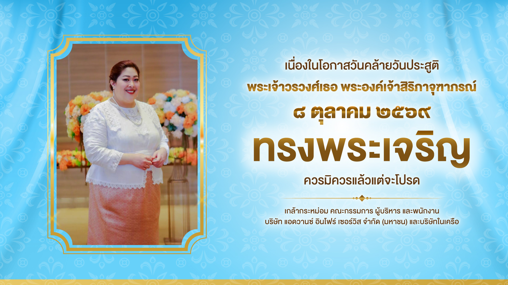 เนื่องในโอกาสวันคล้ายวันประสูติ พระเจ้าวรวงศ์เธอ พระองค์เจ้าสิริภาจุฑาภรณ์ ๘ ตุลาคม ๒๕๖๙ ทรงพระเจริญ ควรมิควรแล้วแต่จะโปรด เกล้ากระหม่อม คณะกรรมการ ผู้บริหาร และพนักงาน บริษัท แอดวานซ์ อินโฟร์ เซอร์วิส จำกัด (มหาชน) และบริษัทในเครือ